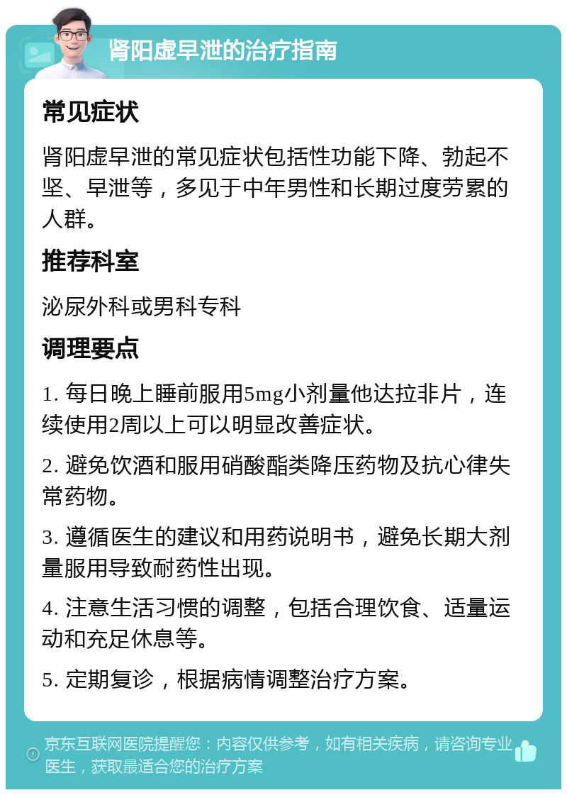 肾阳虚早泄的治疗指南 常见症状 肾阳虚早泄的常见症状包括性功能下降、勃起不坚、早泄等，多见于中年男性和长期过度劳累的人群。 推荐科室 泌尿外科或男科专科 调理要点 1. 每日晚上睡前服用5mg小剂量他达拉非片，连续使用2周以上可以明显改善症状。 2. 避免饮酒和服用硝酸酯类降压药物及抗心律失常药物。 3. 遵循医生的建议和用药说明书，避免长期大剂量服用导致耐药性出现。 4. 注意生活习惯的调整，包括合理饮食、适量运动和充足休息等。 5. 定期复诊，根据病情调整治疗方案。