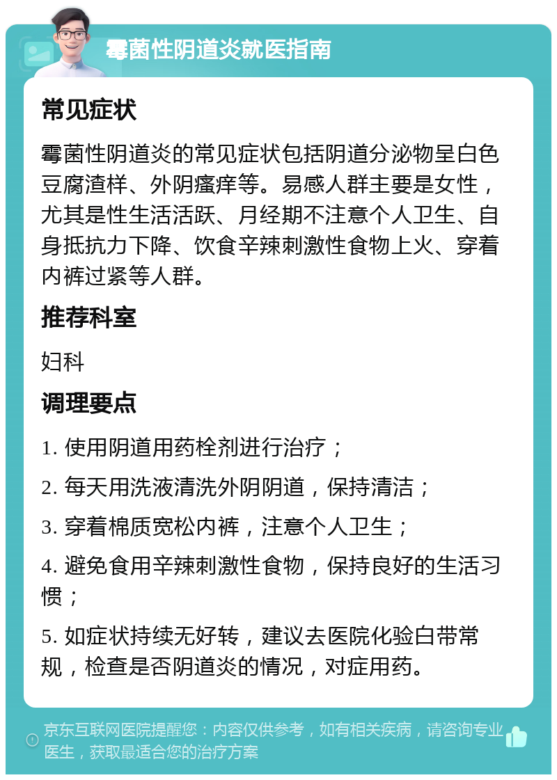 霉菌性阴道炎就医指南 常见症状 霉菌性阴道炎的常见症状包括阴道分泌物呈白色豆腐渣样、外阴瘙痒等。易感人群主要是女性，尤其是性生活活跃、月经期不注意个人卫生、自身抵抗力下降、饮食辛辣刺激性食物上火、穿着内裤过紧等人群。 推荐科室 妇科 调理要点 1. 使用阴道用药栓剂进行治疗； 2. 每天用洗液清洗外阴阴道，保持清洁； 3. 穿着棉质宽松内裤，注意个人卫生； 4. 避免食用辛辣刺激性食物，保持良好的生活习惯； 5. 如症状持续无好转，建议去医院化验白带常规，检查是否阴道炎的情况，对症用药。