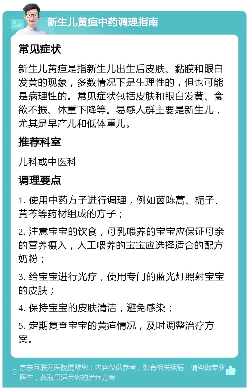 新生儿黄疸中药调理指南 常见症状 新生儿黄疸是指新生儿出生后皮肤、黏膜和眼白发黄的现象，多数情况下是生理性的，但也可能是病理性的。常见症状包括皮肤和眼白发黄、食欲不振、体重下降等。易感人群主要是新生儿，尤其是早产儿和低体重儿。 推荐科室 儿科或中医科 调理要点 1. 使用中药方子进行调理，例如茵陈蒿、栀子、黄芩等药材组成的方子； 2. 注意宝宝的饮食，母乳喂养的宝宝应保证母亲的营养摄入，人工喂养的宝宝应选择适合的配方奶粉； 3. 给宝宝进行光疗，使用专门的蓝光灯照射宝宝的皮肤； 4. 保持宝宝的皮肤清洁，避免感染； 5. 定期复查宝宝的黄疸情况，及时调整治疗方案。