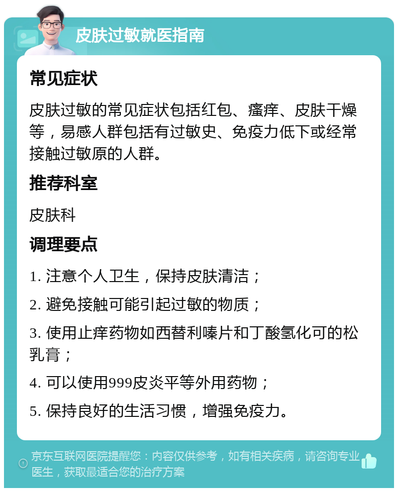 皮肤过敏就医指南 常见症状 皮肤过敏的常见症状包括红包、瘙痒、皮肤干燥等，易感人群包括有过敏史、免疫力低下或经常接触过敏原的人群。 推荐科室 皮肤科 调理要点 1. 注意个人卫生，保持皮肤清洁； 2. 避免接触可能引起过敏的物质； 3. 使用止痒药物如西替利嗪片和丁酸氢化可的松乳膏； 4. 可以使用999皮炎平等外用药物； 5. 保持良好的生活习惯，增强免疫力。