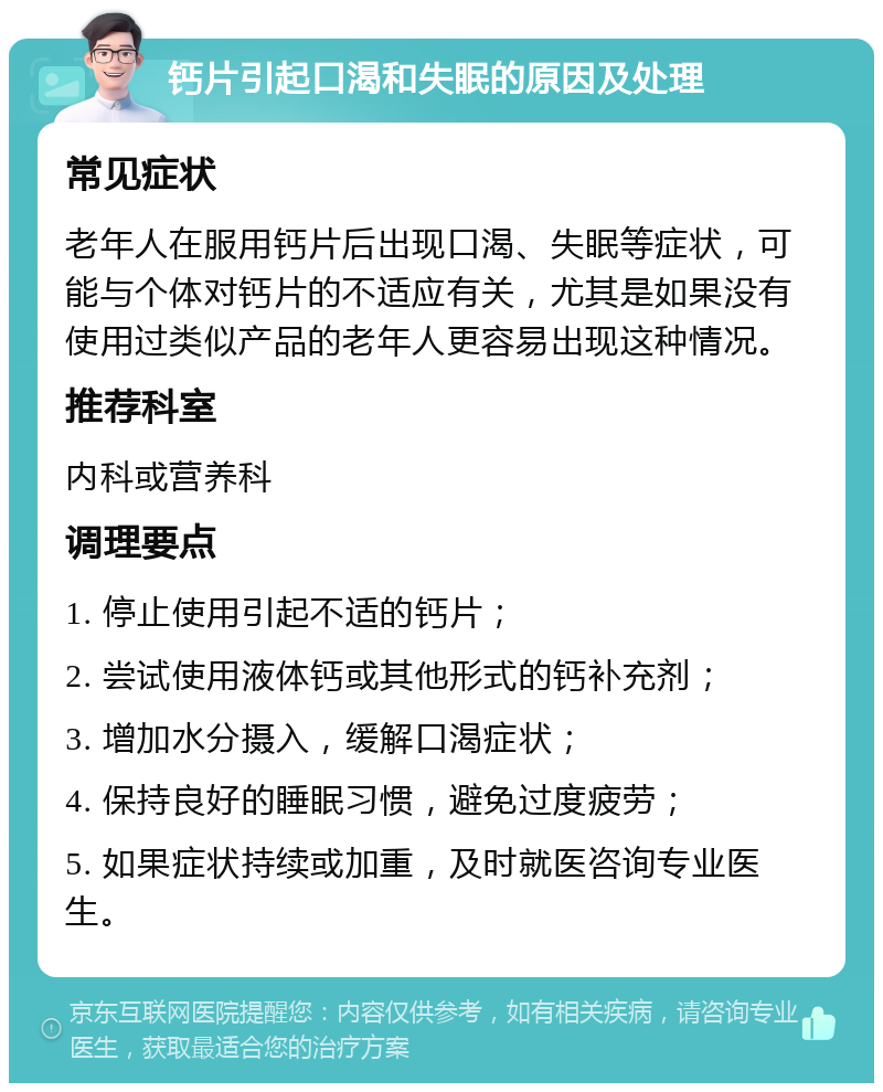 钙片引起口渴和失眠的原因及处理 常见症状 老年人在服用钙片后出现口渴、失眠等症状，可能与个体对钙片的不适应有关，尤其是如果没有使用过类似产品的老年人更容易出现这种情况。 推荐科室 内科或营养科 调理要点 1. 停止使用引起不适的钙片； 2. 尝试使用液体钙或其他形式的钙补充剂； 3. 增加水分摄入，缓解口渴症状； 4. 保持良好的睡眠习惯，避免过度疲劳； 5. 如果症状持续或加重，及时就医咨询专业医生。