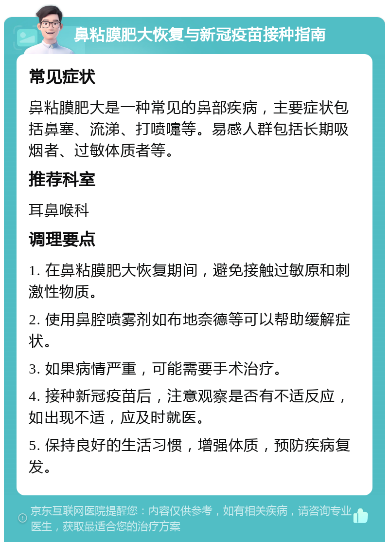 鼻粘膜肥大恢复与新冠疫苗接种指南 常见症状 鼻粘膜肥大是一种常见的鼻部疾病，主要症状包括鼻塞、流涕、打喷嚏等。易感人群包括长期吸烟者、过敏体质者等。 推荐科室 耳鼻喉科 调理要点 1. 在鼻粘膜肥大恢复期间，避免接触过敏原和刺激性物质。 2. 使用鼻腔喷雾剂如布地奈德等可以帮助缓解症状。 3. 如果病情严重，可能需要手术治疗。 4. 接种新冠疫苗后，注意观察是否有不适反应，如出现不适，应及时就医。 5. 保持良好的生活习惯，增强体质，预防疾病复发。