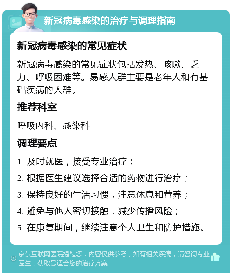 新冠病毒感染的治疗与调理指南 新冠病毒感染的常见症状 新冠病毒感染的常见症状包括发热、咳嗽、乏力、呼吸困难等。易感人群主要是老年人和有基础疾病的人群。 推荐科室 呼吸内科、感染科 调理要点 1. 及时就医，接受专业治疗； 2. 根据医生建议选择合适的药物进行治疗； 3. 保持良好的生活习惯，注意休息和营养； 4. 避免与他人密切接触，减少传播风险； 5. 在康复期间，继续注意个人卫生和防护措施。