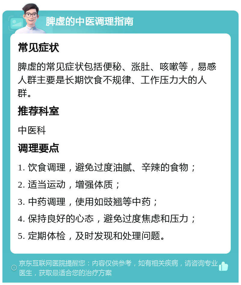 脾虚的中医调理指南 常见症状 脾虚的常见症状包括便秘、涨肚、咳嗽等，易感人群主要是长期饮食不规律、工作压力大的人群。 推荐科室 中医科 调理要点 1. 饮食调理，避免过度油腻、辛辣的食物； 2. 适当运动，增强体质； 3. 中药调理，使用如豉翘等中药； 4. 保持良好的心态，避免过度焦虑和压力； 5. 定期体检，及时发现和处理问题。