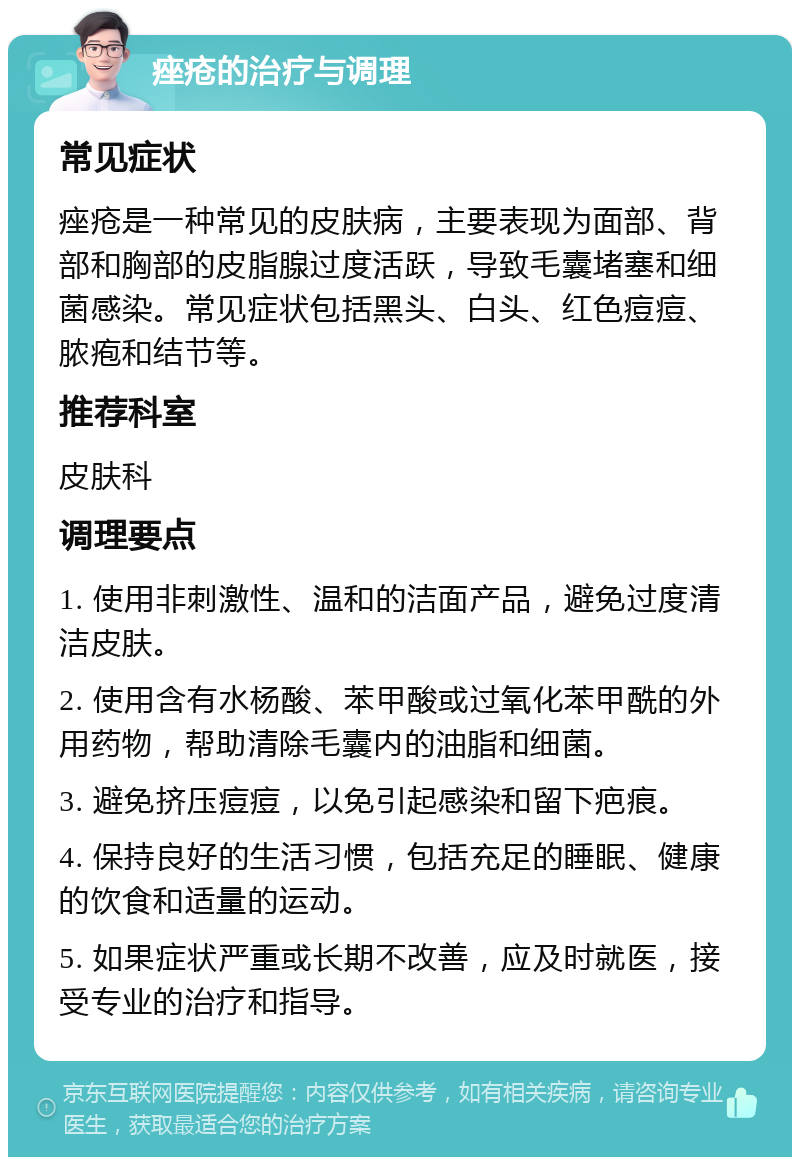 痤疮的治疗与调理 常见症状 痤疮是一种常见的皮肤病，主要表现为面部、背部和胸部的皮脂腺过度活跃，导致毛囊堵塞和细菌感染。常见症状包括黑头、白头、红色痘痘、脓疱和结节等。 推荐科室 皮肤科 调理要点 1. 使用非刺激性、温和的洁面产品，避免过度清洁皮肤。 2. 使用含有水杨酸、苯甲酸或过氧化苯甲酰的外用药物，帮助清除毛囊内的油脂和细菌。 3. 避免挤压痘痘，以免引起感染和留下疤痕。 4. 保持良好的生活习惯，包括充足的睡眠、健康的饮食和适量的运动。 5. 如果症状严重或长期不改善，应及时就医，接受专业的治疗和指导。