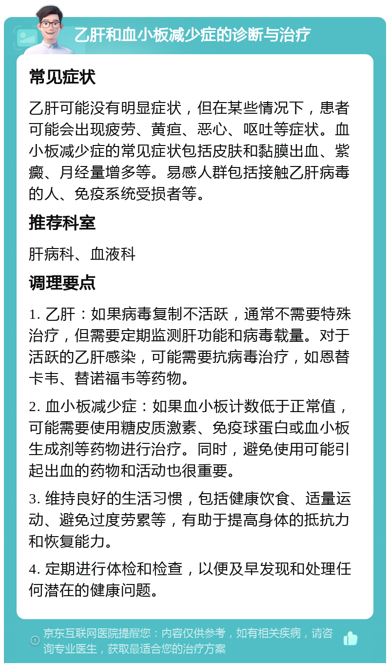 乙肝和血小板减少症的诊断与治疗 常见症状 乙肝可能没有明显症状，但在某些情况下，患者可能会出现疲劳、黄疸、恶心、呕吐等症状。血小板减少症的常见症状包括皮肤和黏膜出血、紫癜、月经量增多等。易感人群包括接触乙肝病毒的人、免疫系统受损者等。 推荐科室 肝病科、血液科 调理要点 1. 乙肝：如果病毒复制不活跃，通常不需要特殊治疗，但需要定期监测肝功能和病毒载量。对于活跃的乙肝感染，可能需要抗病毒治疗，如恩替卡韦、替诺福韦等药物。 2. 血小板减少症：如果血小板计数低于正常值，可能需要使用糖皮质激素、免疫球蛋白或血小板生成剂等药物进行治疗。同时，避免使用可能引起出血的药物和活动也很重要。 3. 维持良好的生活习惯，包括健康饮食、适量运动、避免过度劳累等，有助于提高身体的抵抗力和恢复能力。 4. 定期进行体检和检查，以便及早发现和处理任何潜在的健康问题。