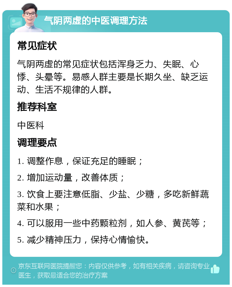 气阴两虚的中医调理方法 常见症状 气阴两虚的常见症状包括浑身乏力、失眠、心悸、头晕等。易感人群主要是长期久坐、缺乏运动、生活不规律的人群。 推荐科室 中医科 调理要点 1. 调整作息，保证充足的睡眠； 2. 增加运动量，改善体质； 3. 饮食上要注意低脂、少盐、少糖，多吃新鲜蔬菜和水果； 4. 可以服用一些中药颗粒剂，如人参、黄芪等； 5. 减少精神压力，保持心情愉快。