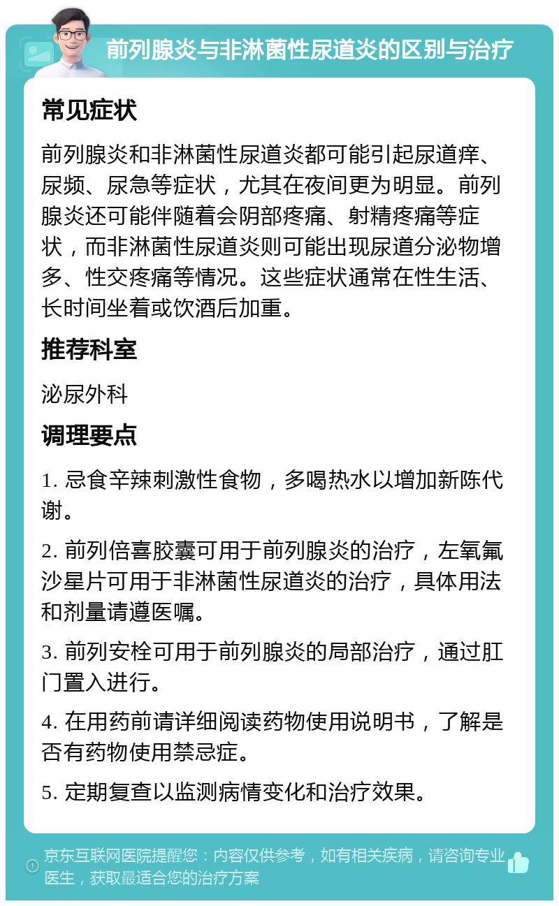 前列腺炎与非淋菌性尿道炎的区别与治疗 常见症状 前列腺炎和非淋菌性尿道炎都可能引起尿道痒、尿频、尿急等症状，尤其在夜间更为明显。前列腺炎还可能伴随着会阴部疼痛、射精疼痛等症状，而非淋菌性尿道炎则可能出现尿道分泌物增多、性交疼痛等情况。这些症状通常在性生活、长时间坐着或饮酒后加重。 推荐科室 泌尿外科 调理要点 1. 忌食辛辣刺激性食物，多喝热水以增加新陈代谢。 2. 前列倍喜胶囊可用于前列腺炎的治疗，左氧氟沙星片可用于非淋菌性尿道炎的治疗，具体用法和剂量请遵医嘱。 3. 前列安栓可用于前列腺炎的局部治疗，通过肛门置入进行。 4. 在用药前请详细阅读药物使用说明书，了解是否有药物使用禁忌症。 5. 定期复查以监测病情变化和治疗效果。