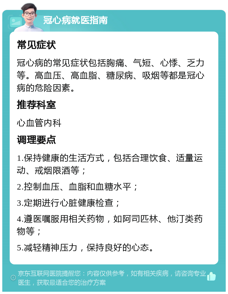 冠心病就医指南 常见症状 冠心病的常见症状包括胸痛、气短、心悸、乏力等。高血压、高血脂、糖尿病、吸烟等都是冠心病的危险因素。 推荐科室 心血管内科 调理要点 1.保持健康的生活方式，包括合理饮食、适量运动、戒烟限酒等； 2.控制血压、血脂和血糖水平； 3.定期进行心脏健康检查； 4.遵医嘱服用相关药物，如阿司匹林、他汀类药物等； 5.减轻精神压力，保持良好的心态。