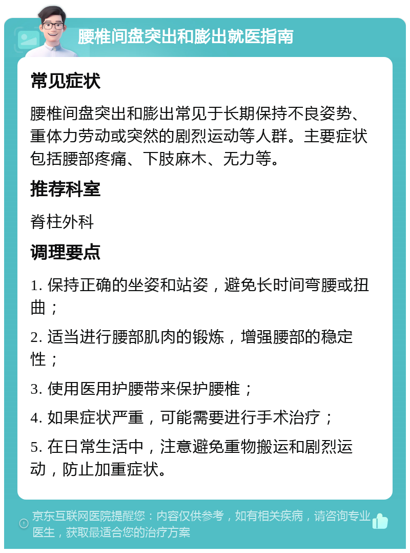 腰椎间盘突出和膨出就医指南 常见症状 腰椎间盘突出和膨出常见于长期保持不良姿势、重体力劳动或突然的剧烈运动等人群。主要症状包括腰部疼痛、下肢麻木、无力等。 推荐科室 脊柱外科 调理要点 1. 保持正确的坐姿和站姿，避免长时间弯腰或扭曲； 2. 适当进行腰部肌肉的锻炼，增强腰部的稳定性； 3. 使用医用护腰带来保护腰椎； 4. 如果症状严重，可能需要进行手术治疗； 5. 在日常生活中，注意避免重物搬运和剧烈运动，防止加重症状。