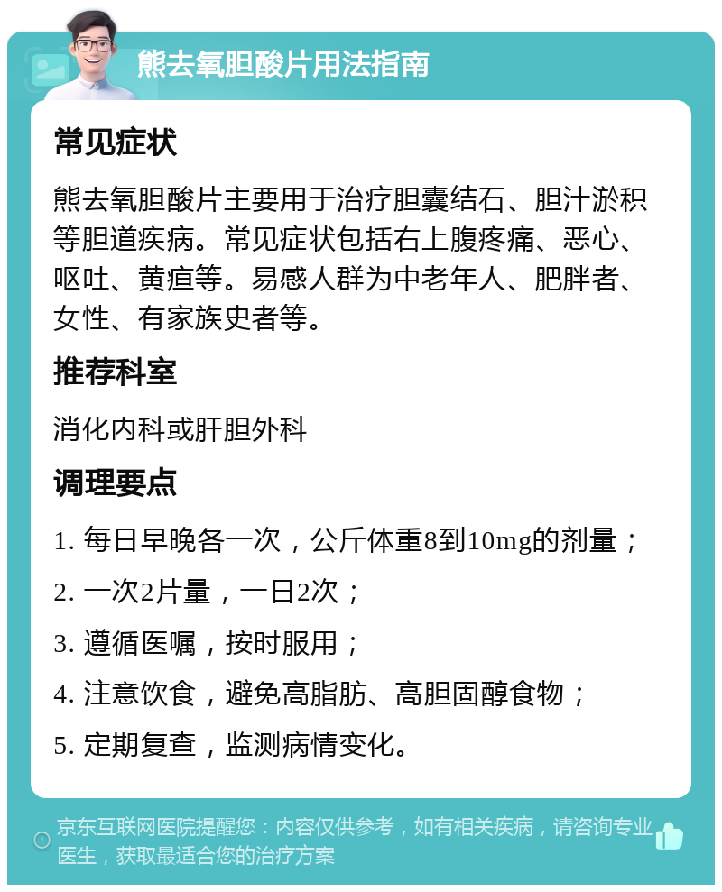 熊去氧胆酸片用法指南 常见症状 熊去氧胆酸片主要用于治疗胆囊结石、胆汁淤积等胆道疾病。常见症状包括右上腹疼痛、恶心、呕吐、黄疸等。易感人群为中老年人、肥胖者、女性、有家族史者等。 推荐科室 消化内科或肝胆外科 调理要点 1. 每日早晚各一次，公斤体重8到10mg的剂量； 2. 一次2片量，一日2次； 3. 遵循医嘱，按时服用； 4. 注意饮食，避免高脂肪、高胆固醇食物； 5. 定期复查，监测病情变化。