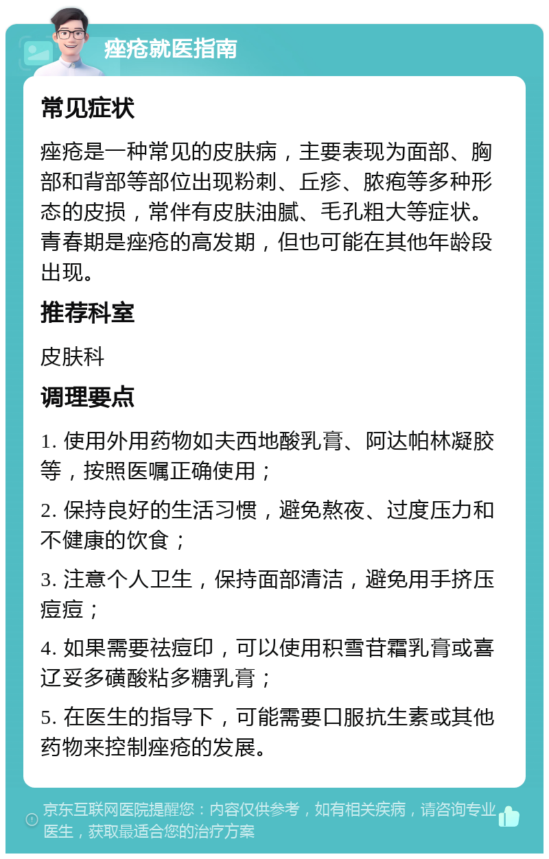 痤疮就医指南 常见症状 痤疮是一种常见的皮肤病，主要表现为面部、胸部和背部等部位出现粉刺、丘疹、脓疱等多种形态的皮损，常伴有皮肤油腻、毛孔粗大等症状。青春期是痤疮的高发期，但也可能在其他年龄段出现。 推荐科室 皮肤科 调理要点 1. 使用外用药物如夫西地酸乳膏、阿达帕林凝胶等，按照医嘱正确使用； 2. 保持良好的生活习惯，避免熬夜、过度压力和不健康的饮食； 3. 注意个人卫生，保持面部清洁，避免用手挤压痘痘； 4. 如果需要祛痘印，可以使用积雪苷霜乳膏或喜辽妥多磺酸粘多糖乳膏； 5. 在医生的指导下，可能需要口服抗生素或其他药物来控制痤疮的发展。