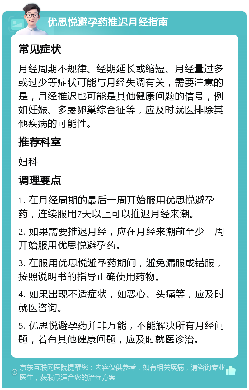 优思悦避孕药推迟月经指南 常见症状 月经周期不规律、经期延长或缩短、月经量过多或过少等症状可能与月经失调有关，需要注意的是，月经推迟也可能是其他健康问题的信号，例如妊娠、多囊卵巢综合征等，应及时就医排除其他疾病的可能性。 推荐科室 妇科 调理要点 1. 在月经周期的最后一周开始服用优思悦避孕药，连续服用7天以上可以推迟月经来潮。 2. 如果需要推迟月经，应在月经来潮前至少一周开始服用优思悦避孕药。 3. 在服用优思悦避孕药期间，避免漏服或错服，按照说明书的指导正确使用药物。 4. 如果出现不适症状，如恶心、头痛等，应及时就医咨询。 5. 优思悦避孕药并非万能，不能解决所有月经问题，若有其他健康问题，应及时就医诊治。