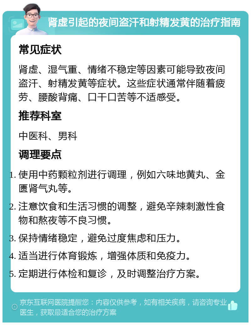 肾虚引起的夜间盗汗和射精发黄的治疗指南 常见症状 肾虚、湿气重、情绪不稳定等因素可能导致夜间盗汗、射精发黄等症状。这些症状通常伴随着疲劳、腰酸背痛、口干口苦等不适感受。 推荐科室 中医科、男科 调理要点 使用中药颗粒剂进行调理，例如六味地黄丸、金匮肾气丸等。 注意饮食和生活习惯的调整，避免辛辣刺激性食物和熬夜等不良习惯。 保持情绪稳定，避免过度焦虑和压力。 适当进行体育锻炼，增强体质和免疫力。 定期进行体检和复诊，及时调整治疗方案。