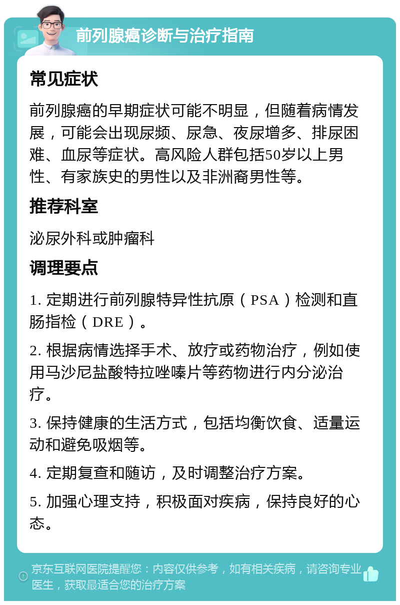 前列腺癌诊断与治疗指南 常见症状 前列腺癌的早期症状可能不明显，但随着病情发展，可能会出现尿频、尿急、夜尿增多、排尿困难、血尿等症状。高风险人群包括50岁以上男性、有家族史的男性以及非洲裔男性等。 推荐科室 泌尿外科或肿瘤科 调理要点 1. 定期进行前列腺特异性抗原（PSA）检测和直肠指检（DRE）。 2. 根据病情选择手术、放疗或药物治疗，例如使用马沙尼盐酸特拉唑嗪片等药物进行内分泌治疗。 3. 保持健康的生活方式，包括均衡饮食、适量运动和避免吸烟等。 4. 定期复查和随访，及时调整治疗方案。 5. 加强心理支持，积极面对疾病，保持良好的心态。