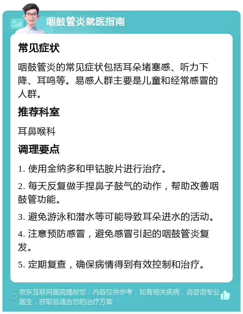 咽鼓管炎就医指南 常见症状 咽鼓管炎的常见症状包括耳朵堵塞感、听力下降、耳鸣等。易感人群主要是儿童和经常感冒的人群。 推荐科室 耳鼻喉科 调理要点 1. 使用金纳多和甲钴胺片进行治疗。 2. 每天反复做手捏鼻子鼓气的动作，帮助改善咽鼓管功能。 3. 避免游泳和潜水等可能导致耳朵进水的活动。 4. 注意预防感冒，避免感冒引起的咽鼓管炎复发。 5. 定期复查，确保病情得到有效控制和治疗。