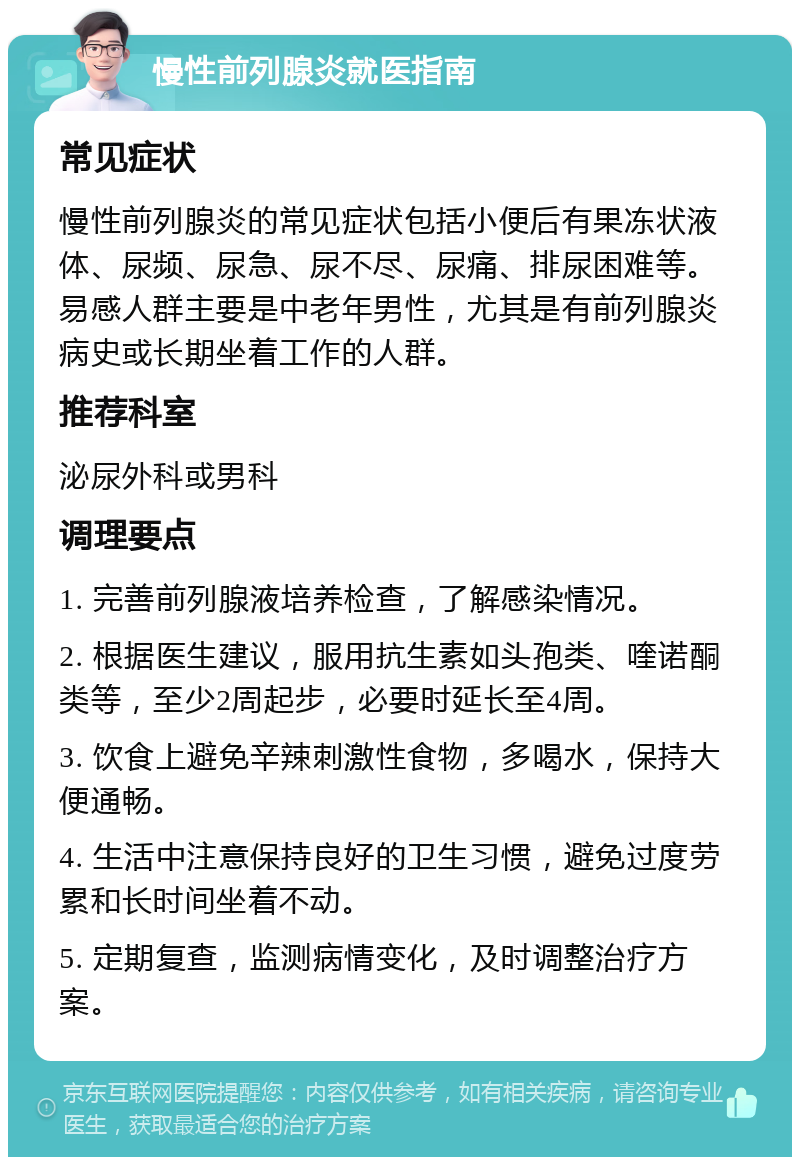 慢性前列腺炎就医指南 常见症状 慢性前列腺炎的常见症状包括小便后有果冻状液体、尿频、尿急、尿不尽、尿痛、排尿困难等。易感人群主要是中老年男性，尤其是有前列腺炎病史或长期坐着工作的人群。 推荐科室 泌尿外科或男科 调理要点 1. 完善前列腺液培养检查，了解感染情况。 2. 根据医生建议，服用抗生素如头孢类、喹诺酮类等，至少2周起步，必要时延长至4周。 3. 饮食上避免辛辣刺激性食物，多喝水，保持大便通畅。 4. 生活中注意保持良好的卫生习惯，避免过度劳累和长时间坐着不动。 5. 定期复查，监测病情变化，及时调整治疗方案。