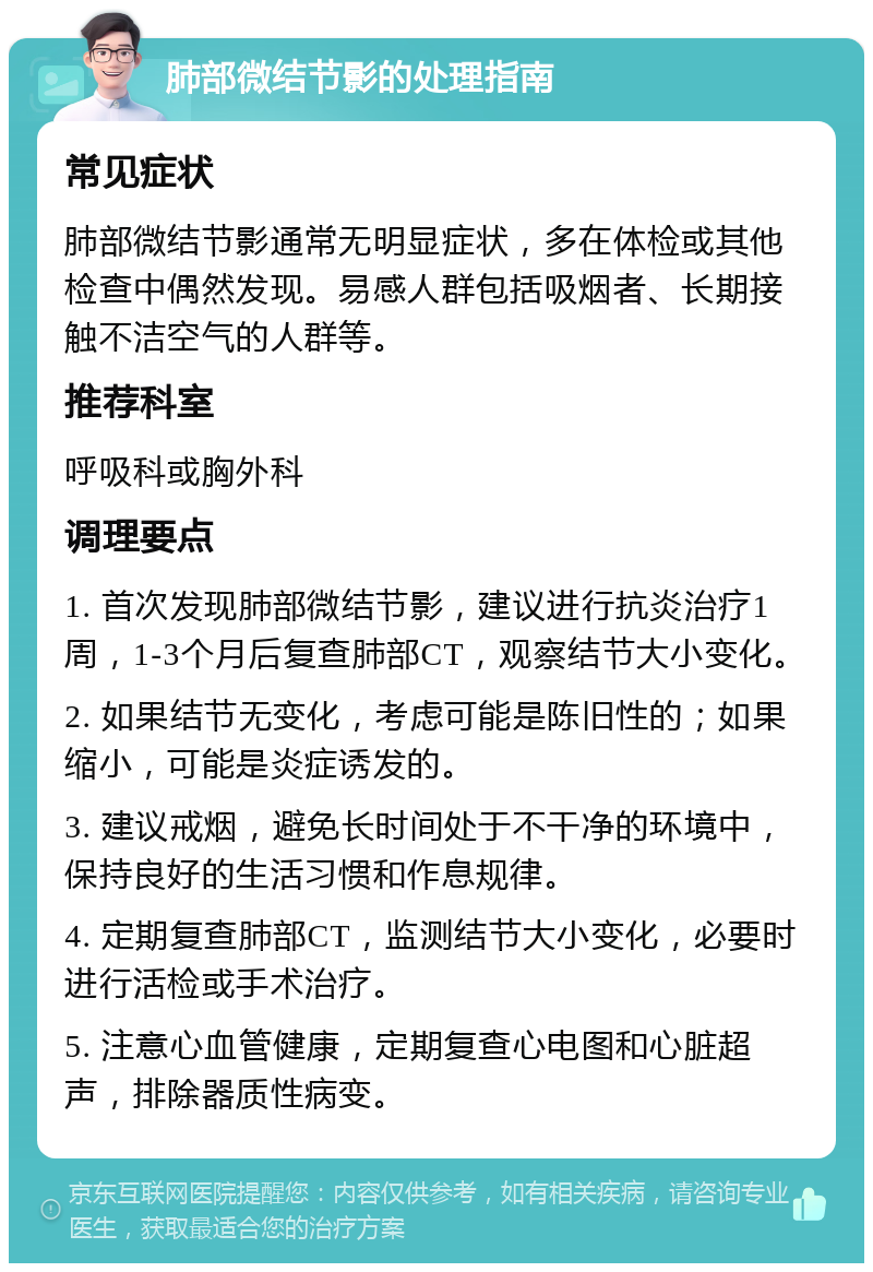 肺部微结节影的处理指南 常见症状 肺部微结节影通常无明显症状，多在体检或其他检查中偶然发现。易感人群包括吸烟者、长期接触不洁空气的人群等。 推荐科室 呼吸科或胸外科 调理要点 1. 首次发现肺部微结节影，建议进行抗炎治疗1周，1-3个月后复查肺部CT，观察结节大小变化。 2. 如果结节无变化，考虑可能是陈旧性的；如果缩小，可能是炎症诱发的。 3. 建议戒烟，避免长时间处于不干净的环境中，保持良好的生活习惯和作息规律。 4. 定期复查肺部CT，监测结节大小变化，必要时进行活检或手术治疗。 5. 注意心血管健康，定期复查心电图和心脏超声，排除器质性病变。