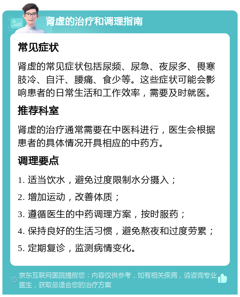 肾虚的治疗和调理指南 常见症状 肾虚的常见症状包括尿频、尿急、夜尿多、畏寒肢冷、自汗、腰痛、食少等。这些症状可能会影响患者的日常生活和工作效率，需要及时就医。 推荐科室 肾虚的治疗通常需要在中医科进行，医生会根据患者的具体情况开具相应的中药方。 调理要点 1. 适当饮水，避免过度限制水分摄入； 2. 增加运动，改善体质； 3. 遵循医生的中药调理方案，按时服药； 4. 保持良好的生活习惯，避免熬夜和过度劳累； 5. 定期复诊，监测病情变化。