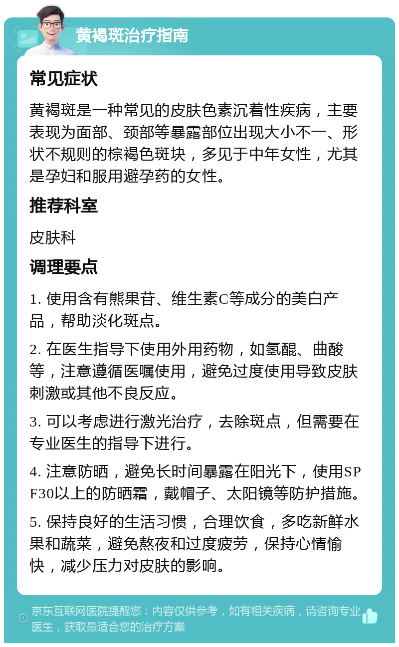 黄褐斑治疗指南 常见症状 黄褐斑是一种常见的皮肤色素沉着性疾病，主要表现为面部、颈部等暴露部位出现大小不一、形状不规则的棕褐色斑块，多见于中年女性，尤其是孕妇和服用避孕药的女性。 推荐科室 皮肤科 调理要点 1. 使用含有熊果苷、维生素C等成分的美白产品，帮助淡化斑点。 2. 在医生指导下使用外用药物，如氢醌、曲酸等，注意遵循医嘱使用，避免过度使用导致皮肤刺激或其他不良反应。 3. 可以考虑进行激光治疗，去除斑点，但需要在专业医生的指导下进行。 4. 注意防晒，避免长时间暴露在阳光下，使用SPF30以上的防晒霜，戴帽子、太阳镜等防护措施。 5. 保持良好的生活习惯，合理饮食，多吃新鲜水果和蔬菜，避免熬夜和过度疲劳，保持心情愉快，减少压力对皮肤的影响。