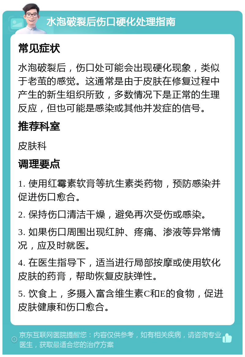 水泡破裂后伤口硬化处理指南 常见症状 水泡破裂后，伤口处可能会出现硬化现象，类似于老茧的感觉。这通常是由于皮肤在修复过程中产生的新生组织所致，多数情况下是正常的生理反应，但也可能是感染或其他并发症的信号。 推荐科室 皮肤科 调理要点 1. 使用红霉素软膏等抗生素类药物，预防感染并促进伤口愈合。 2. 保持伤口清洁干燥，避免再次受伤或感染。 3. 如果伤口周围出现红肿、疼痛、渗液等异常情况，应及时就医。 4. 在医生指导下，适当进行局部按摩或使用软化皮肤的药膏，帮助恢复皮肤弹性。 5. 饮食上，多摄入富含维生素C和E的食物，促进皮肤健康和伤口愈合。