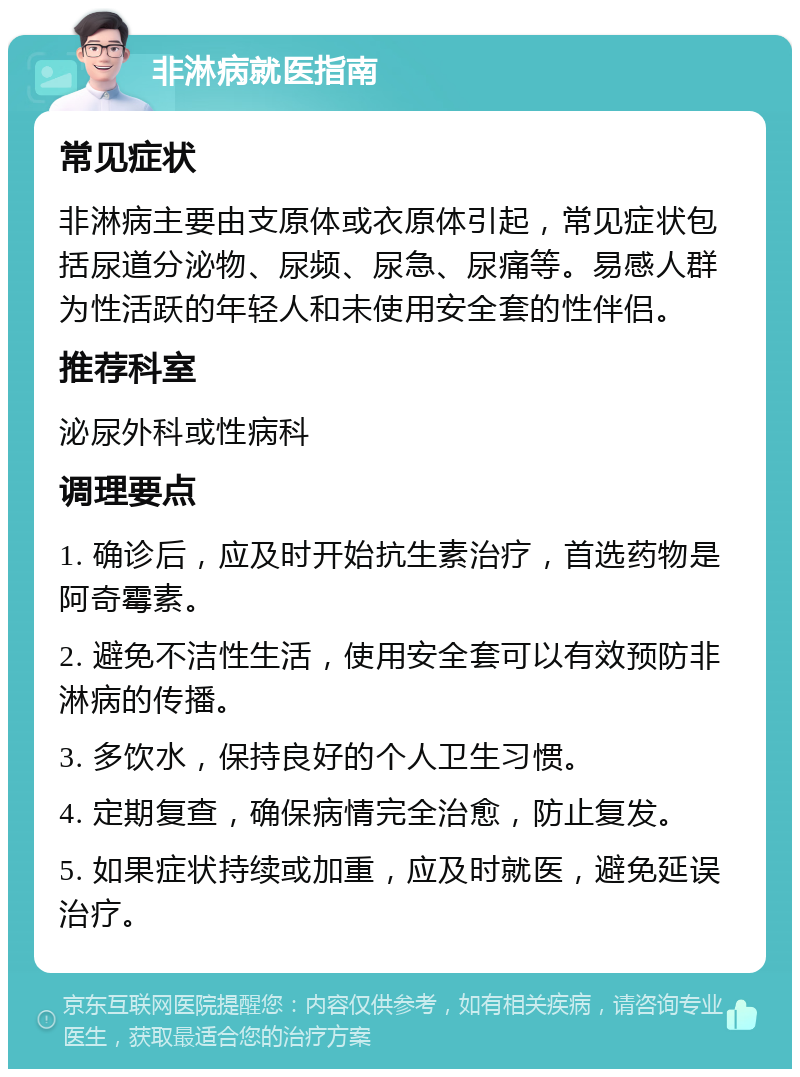 非淋病就医指南 常见症状 非淋病主要由支原体或衣原体引起，常见症状包括尿道分泌物、尿频、尿急、尿痛等。易感人群为性活跃的年轻人和未使用安全套的性伴侣。 推荐科室 泌尿外科或性病科 调理要点 1. 确诊后，应及时开始抗生素治疗，首选药物是阿奇霉素。 2. 避免不洁性生活，使用安全套可以有效预防非淋病的传播。 3. 多饮水，保持良好的个人卫生习惯。 4. 定期复查，确保病情完全治愈，防止复发。 5. 如果症状持续或加重，应及时就医，避免延误治疗。