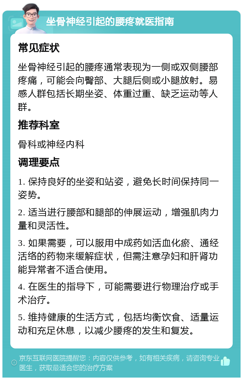 坐骨神经引起的腰疼就医指南 常见症状 坐骨神经引起的腰疼通常表现为一侧或双侧腰部疼痛，可能会向臀部、大腿后侧或小腿放射。易感人群包括长期坐姿、体重过重、缺乏运动等人群。 推荐科室 骨科或神经内科 调理要点 1. 保持良好的坐姿和站姿，避免长时间保持同一姿势。 2. 适当进行腰部和腿部的伸展运动，增强肌肉力量和灵活性。 3. 如果需要，可以服用中成药如活血化瘀、通经活络的药物来缓解症状，但需注意孕妇和肝肾功能异常者不适合使用。 4. 在医生的指导下，可能需要进行物理治疗或手术治疗。 5. 维持健康的生活方式，包括均衡饮食、适量运动和充足休息，以减少腰疼的发生和复发。