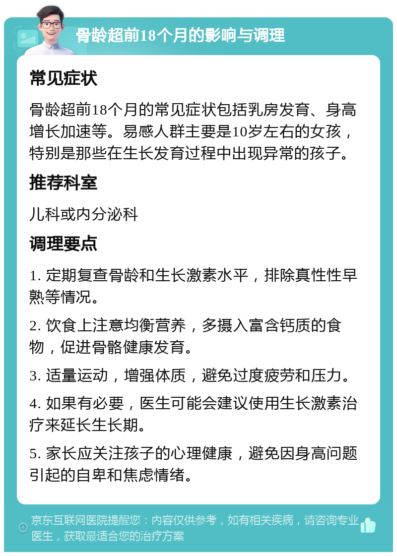 骨龄超前18个月的影响与调理 常见症状 骨龄超前18个月的常见症状包括乳房发育、身高增长加速等。易感人群主要是10岁左右的女孩，特别是那些在生长发育过程中出现异常的孩子。 推荐科室 儿科或内分泌科 调理要点 1. 定期复查骨龄和生长激素水平，排除真性性早熟等情况。 2. 饮食上注意均衡营养，多摄入富含钙质的食物，促进骨骼健康发育。 3. 适量运动，增强体质，避免过度疲劳和压力。 4. 如果有必要，医生可能会建议使用生长激素治疗来延长生长期。 5. 家长应关注孩子的心理健康，避免因身高问题引起的自卑和焦虑情绪。