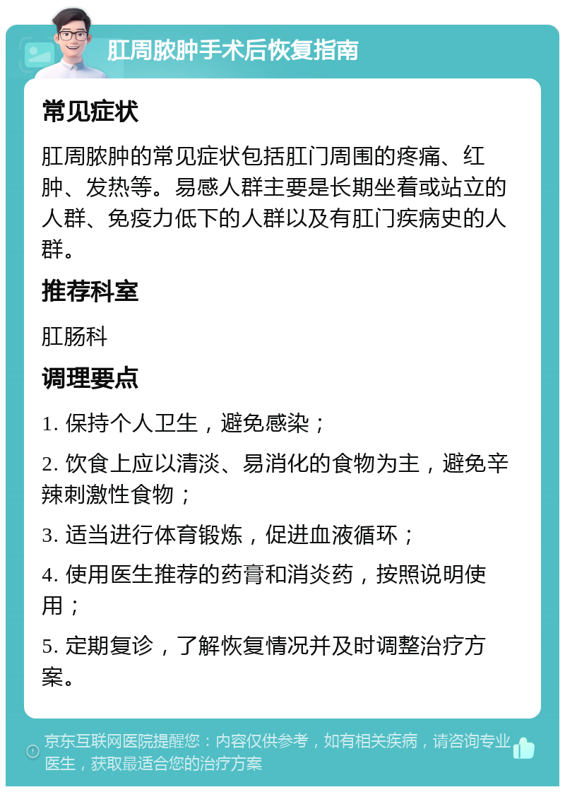 肛周脓肿手术后恢复指南 常见症状 肛周脓肿的常见症状包括肛门周围的疼痛、红肿、发热等。易感人群主要是长期坐着或站立的人群、免疫力低下的人群以及有肛门疾病史的人群。 推荐科室 肛肠科 调理要点 1. 保持个人卫生，避免感染； 2. 饮食上应以清淡、易消化的食物为主，避免辛辣刺激性食物； 3. 适当进行体育锻炼，促进血液循环； 4. 使用医生推荐的药膏和消炎药，按照说明使用； 5. 定期复诊，了解恢复情况并及时调整治疗方案。