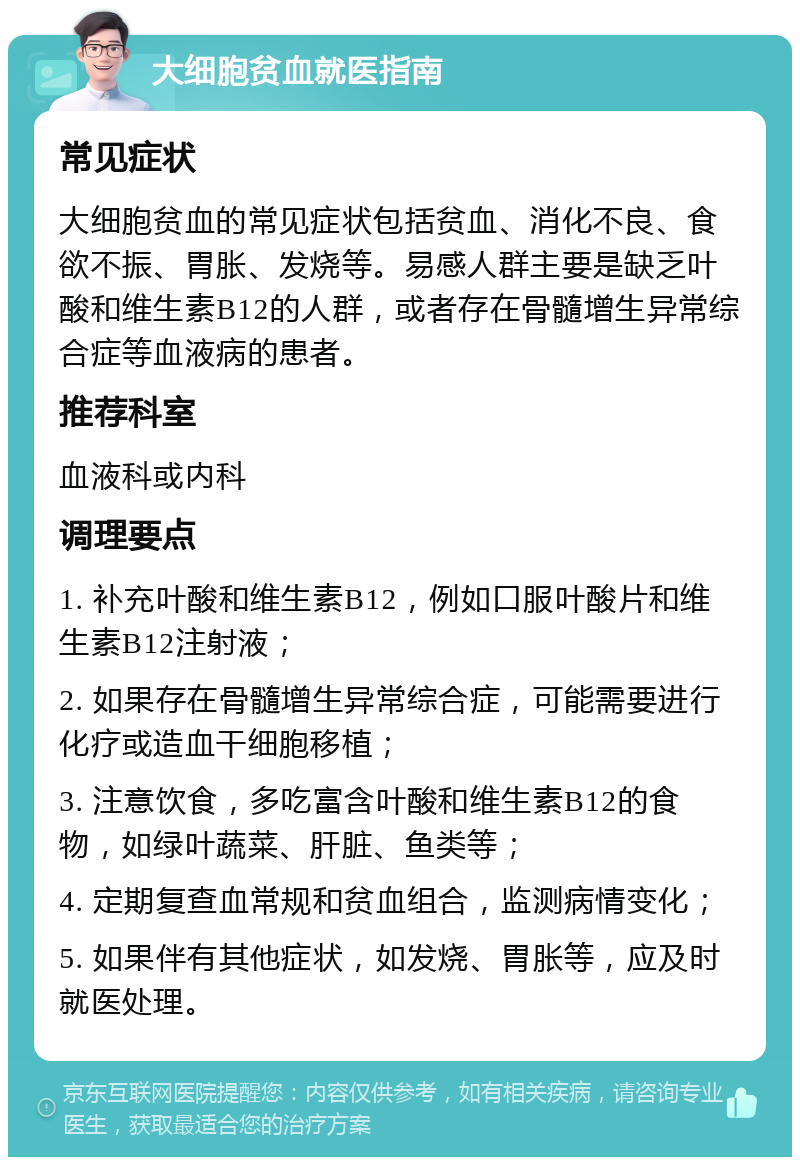 大细胞贫血就医指南 常见症状 大细胞贫血的常见症状包括贫血、消化不良、食欲不振、胃胀、发烧等。易感人群主要是缺乏叶酸和维生素B12的人群，或者存在骨髓增生异常综合症等血液病的患者。 推荐科室 血液科或内科 调理要点 1. 补充叶酸和维生素B12，例如口服叶酸片和维生素B12注射液； 2. 如果存在骨髓增生异常综合症，可能需要进行化疗或造血干细胞移植； 3. 注意饮食，多吃富含叶酸和维生素B12的食物，如绿叶蔬菜、肝脏、鱼类等； 4. 定期复查血常规和贫血组合，监测病情变化； 5. 如果伴有其他症状，如发烧、胃胀等，应及时就医处理。