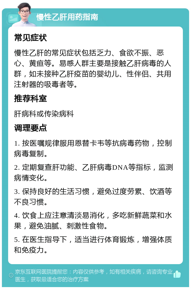 慢性乙肝用药指南 常见症状 慢性乙肝的常见症状包括乏力、食欲不振、恶心、黄疸等。易感人群主要是接触乙肝病毒的人群，如未接种乙肝疫苗的婴幼儿、性伴侣、共用注射器的吸毒者等。 推荐科室 肝病科或传染病科 调理要点 1. 按医嘱规律服用恩替卡韦等抗病毒药物，控制病毒复制。 2. 定期复查肝功能、乙肝病毒DNA等指标，监测病情变化。 3. 保持良好的生活习惯，避免过度劳累、饮酒等不良习惯。 4. 饮食上应注意清淡易消化，多吃新鲜蔬菜和水果，避免油腻、刺激性食物。 5. 在医生指导下，适当进行体育锻炼，增强体质和免疫力。