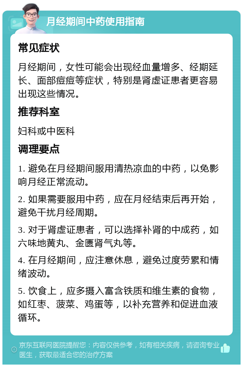 月经期间中药使用指南 常见症状 月经期间，女性可能会出现经血量增多、经期延长、面部痘痘等症状，特别是肾虚证患者更容易出现这些情况。 推荐科室 妇科或中医科 调理要点 1. 避免在月经期间服用清热凉血的中药，以免影响月经正常流动。 2. 如果需要服用中药，应在月经结束后再开始，避免干扰月经周期。 3. 对于肾虚证患者，可以选择补肾的中成药，如六味地黄丸、金匮肾气丸等。 4. 在月经期间，应注意休息，避免过度劳累和情绪波动。 5. 饮食上，应多摄入富含铁质和维生素的食物，如红枣、菠菜、鸡蛋等，以补充营养和促进血液循环。