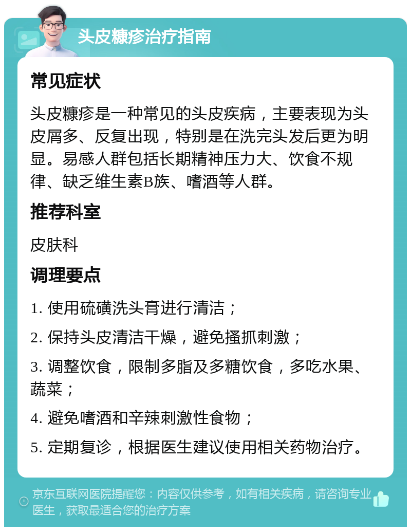 头皮糠疹治疗指南 常见症状 头皮糠疹是一种常见的头皮疾病，主要表现为头皮屑多、反复出现，特别是在洗完头发后更为明显。易感人群包括长期精神压力大、饮食不规律、缺乏维生素B族、嗜酒等人群。 推荐科室 皮肤科 调理要点 1. 使用硫磺洗头膏进行清洁； 2. 保持头皮清洁干燥，避免搔抓刺激； 3. 调整饮食，限制多脂及多糖饮食，多吃水果、蔬菜； 4. 避免嗜酒和辛辣刺激性食物； 5. 定期复诊，根据医生建议使用相关药物治疗。