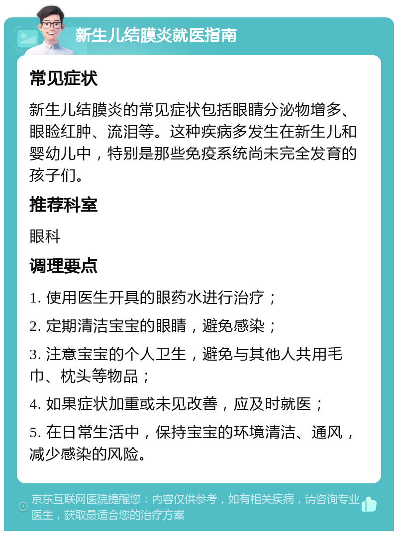 新生儿结膜炎就医指南 常见症状 新生儿结膜炎的常见症状包括眼睛分泌物增多、眼睑红肿、流泪等。这种疾病多发生在新生儿和婴幼儿中，特别是那些免疫系统尚未完全发育的孩子们。 推荐科室 眼科 调理要点 1. 使用医生开具的眼药水进行治疗； 2. 定期清洁宝宝的眼睛，避免感染； 3. 注意宝宝的个人卫生，避免与其他人共用毛巾、枕头等物品； 4. 如果症状加重或未见改善，应及时就医； 5. 在日常生活中，保持宝宝的环境清洁、通风，减少感染的风险。