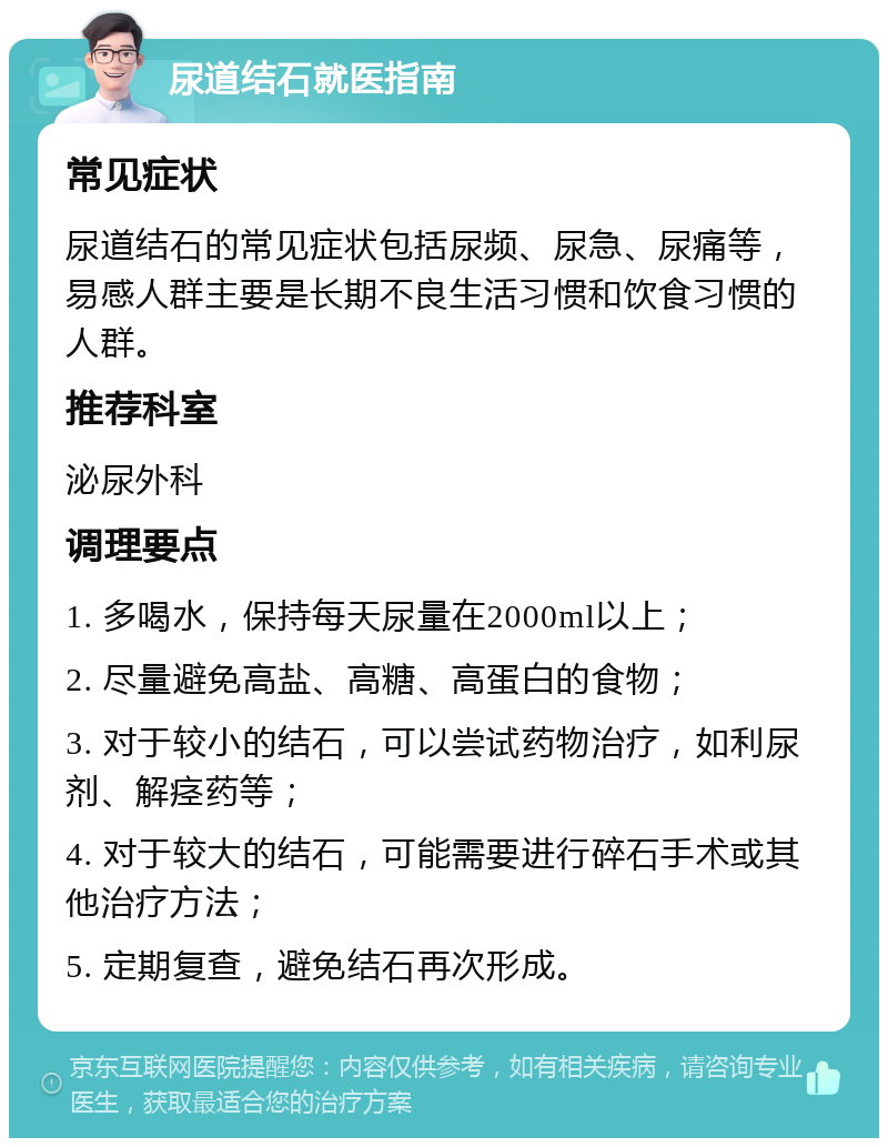 尿道结石就医指南 常见症状 尿道结石的常见症状包括尿频、尿急、尿痛等，易感人群主要是长期不良生活习惯和饮食习惯的人群。 推荐科室 泌尿外科 调理要点 1. 多喝水，保持每天尿量在2000ml以上； 2. 尽量避免高盐、高糖、高蛋白的食物； 3. 对于较小的结石，可以尝试药物治疗，如利尿剂、解痉药等； 4. 对于较大的结石，可能需要进行碎石手术或其他治疗方法； 5. 定期复查，避免结石再次形成。