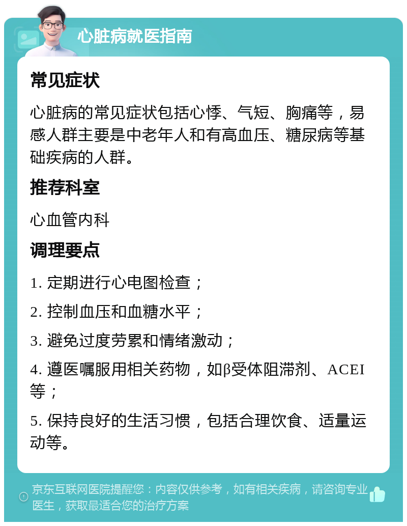 心脏病就医指南 常见症状 心脏病的常见症状包括心悸、气短、胸痛等，易感人群主要是中老年人和有高血压、糖尿病等基础疾病的人群。 推荐科室 心血管内科 调理要点 1. 定期进行心电图检查； 2. 控制血压和血糖水平； 3. 避免过度劳累和情绪激动； 4. 遵医嘱服用相关药物，如β受体阻滞剂、ACEI等； 5. 保持良好的生活习惯，包括合理饮食、适量运动等。