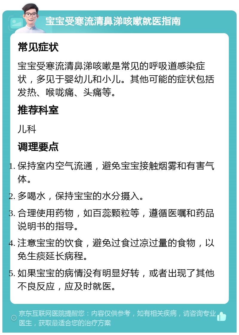 宝宝受寒流清鼻涕咳嗽就医指南 常见症状 宝宝受寒流清鼻涕咳嗽是常见的呼吸道感染症状，多见于婴幼儿和小儿。其他可能的症状包括发热、喉咙痛、头痛等。 推荐科室 儿科 调理要点 保持室内空气流通，避免宝宝接触烟雾和有害气体。 多喝水，保持宝宝的水分摄入。 合理使用药物，如百蕊颗粒等，遵循医嘱和药品说明书的指导。 注意宝宝的饮食，避免过食过凉过量的食物，以免生痰延长病程。 如果宝宝的病情没有明显好转，或者出现了其他不良反应，应及时就医。