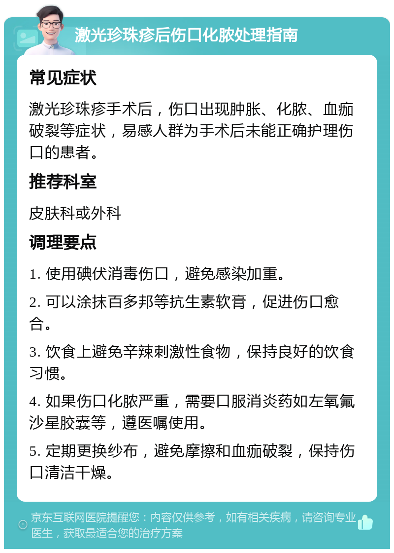 激光珍珠疹后伤口化脓处理指南 常见症状 激光珍珠疹手术后，伤口出现肿胀、化脓、血痂破裂等症状，易感人群为手术后未能正确护理伤口的患者。 推荐科室 皮肤科或外科 调理要点 1. 使用碘伏消毒伤口，避免感染加重。 2. 可以涂抹百多邦等抗生素软膏，促进伤口愈合。 3. 饮食上避免辛辣刺激性食物，保持良好的饮食习惯。 4. 如果伤口化脓严重，需要口服消炎药如左氧氟沙星胶囊等，遵医嘱使用。 5. 定期更换纱布，避免摩擦和血痂破裂，保持伤口清洁干燥。