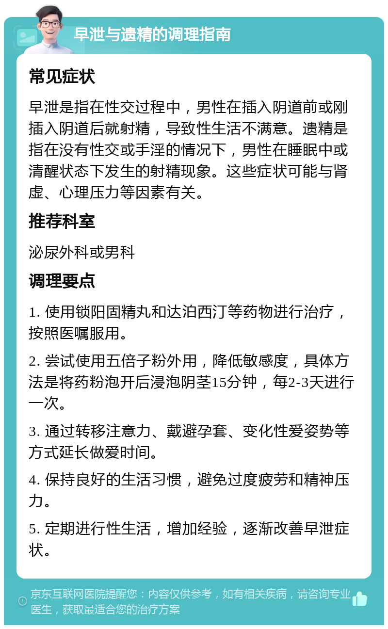 早泄与遗精的调理指南 常见症状 早泄是指在性交过程中，男性在插入阴道前或刚插入阴道后就射精，导致性生活不满意。遗精是指在没有性交或手淫的情况下，男性在睡眠中或清醒状态下发生的射精现象。这些症状可能与肾虚、心理压力等因素有关。 推荐科室 泌尿外科或男科 调理要点 1. 使用锁阳固精丸和达泊西汀等药物进行治疗，按照医嘱服用。 2. 尝试使用五倍子粉外用，降低敏感度，具体方法是将药粉泡开后浸泡阴茎15分钟，每2-3天进行一次。 3. 通过转移注意力、戴避孕套、变化性爱姿势等方式延长做爱时间。 4. 保持良好的生活习惯，避免过度疲劳和精神压力。 5. 定期进行性生活，增加经验，逐渐改善早泄症状。