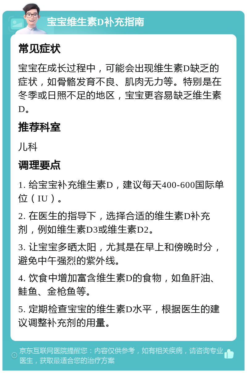 宝宝维生素D补充指南 常见症状 宝宝在成长过程中，可能会出现维生素D缺乏的症状，如骨骼发育不良、肌肉无力等。特别是在冬季或日照不足的地区，宝宝更容易缺乏维生素D。 推荐科室 儿科 调理要点 1. 给宝宝补充维生素D，建议每天400-600国际单位（IU）。 2. 在医生的指导下，选择合适的维生素D补充剂，例如维生素D3或维生素D2。 3. 让宝宝多晒太阳，尤其是在早上和傍晚时分，避免中午强烈的紫外线。 4. 饮食中增加富含维生素D的食物，如鱼肝油、鲑鱼、金枪鱼等。 5. 定期检查宝宝的维生素D水平，根据医生的建议调整补充剂的用量。