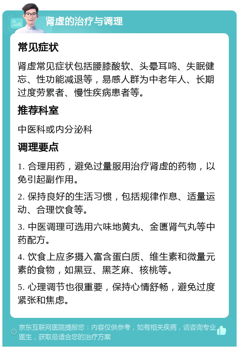 肾虚的治疗与调理 常见症状 肾虚常见症状包括腰膝酸软、头晕耳鸣、失眠健忘、性功能减退等，易感人群为中老年人、长期过度劳累者、慢性疾病患者等。 推荐科室 中医科或内分泌科 调理要点 1. 合理用药，避免过量服用治疗肾虚的药物，以免引起副作用。 2. 保持良好的生活习惯，包括规律作息、适量运动、合理饮食等。 3. 中医调理可选用六味地黄丸、金匮肾气丸等中药配方。 4. 饮食上应多摄入富含蛋白质、维生素和微量元素的食物，如黑豆、黑芝麻、核桃等。 5. 心理调节也很重要，保持心情舒畅，避免过度紧张和焦虑。