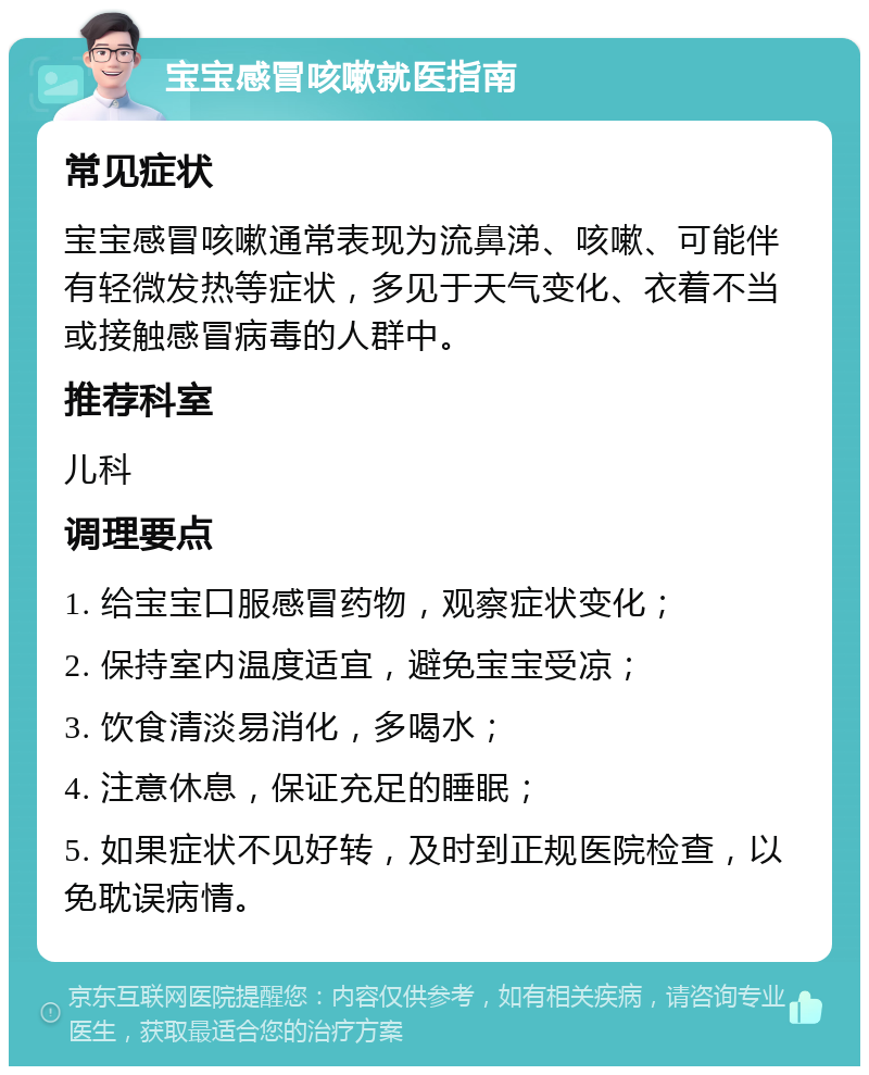 宝宝感冒咳嗽就医指南 常见症状 宝宝感冒咳嗽通常表现为流鼻涕、咳嗽、可能伴有轻微发热等症状，多见于天气变化、衣着不当或接触感冒病毒的人群中。 推荐科室 儿科 调理要点 1. 给宝宝口服感冒药物，观察症状变化； 2. 保持室内温度适宜，避免宝宝受凉； 3. 饮食清淡易消化，多喝水； 4. 注意休息，保证充足的睡眠； 5. 如果症状不见好转，及时到正规医院检查，以免耽误病情。