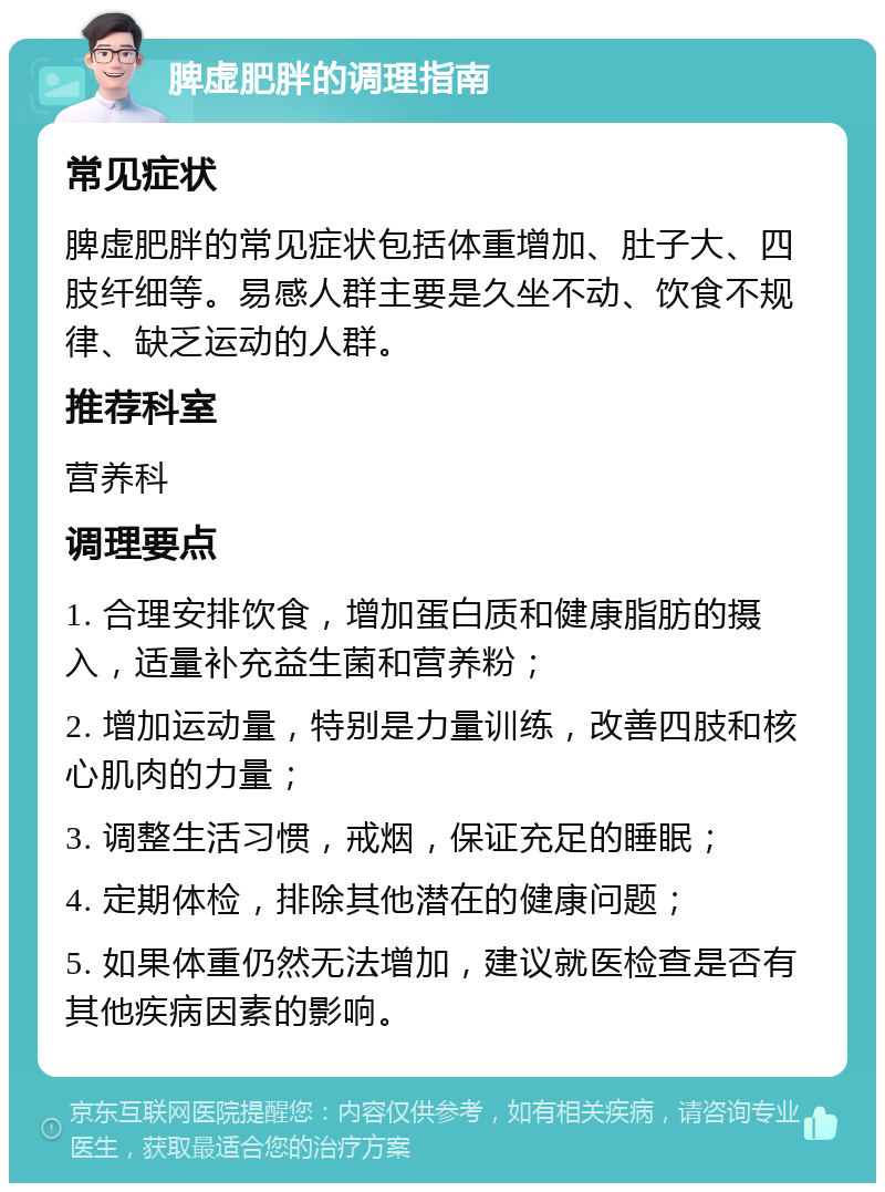 脾虚肥胖的调理指南 常见症状 脾虚肥胖的常见症状包括体重增加、肚子大、四肢纤细等。易感人群主要是久坐不动、饮食不规律、缺乏运动的人群。 推荐科室 营养科 调理要点 1. 合理安排饮食，增加蛋白质和健康脂肪的摄入，适量补充益生菌和营养粉； 2. 增加运动量，特别是力量训练，改善四肢和核心肌肉的力量； 3. 调整生活习惯，戒烟，保证充足的睡眠； 4. 定期体检，排除其他潜在的健康问题； 5. 如果体重仍然无法增加，建议就医检查是否有其他疾病因素的影响。