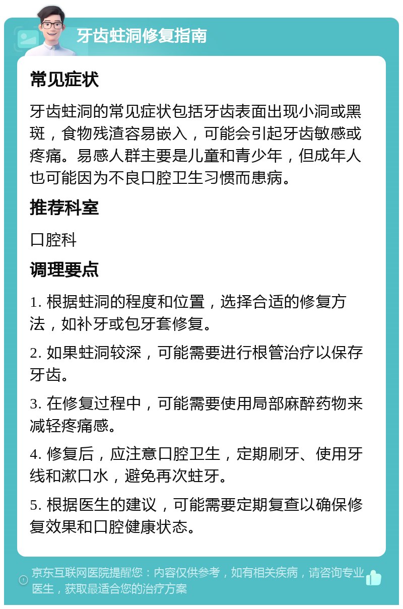 牙齿蛀洞修复指南 常见症状 牙齿蛀洞的常见症状包括牙齿表面出现小洞或黑斑，食物残渣容易嵌入，可能会引起牙齿敏感或疼痛。易感人群主要是儿童和青少年，但成年人也可能因为不良口腔卫生习惯而患病。 推荐科室 口腔科 调理要点 1. 根据蛀洞的程度和位置，选择合适的修复方法，如补牙或包牙套修复。 2. 如果蛀洞较深，可能需要进行根管治疗以保存牙齿。 3. 在修复过程中，可能需要使用局部麻醉药物来减轻疼痛感。 4. 修复后，应注意口腔卫生，定期刷牙、使用牙线和漱口水，避免再次蛀牙。 5. 根据医生的建议，可能需要定期复查以确保修复效果和口腔健康状态。