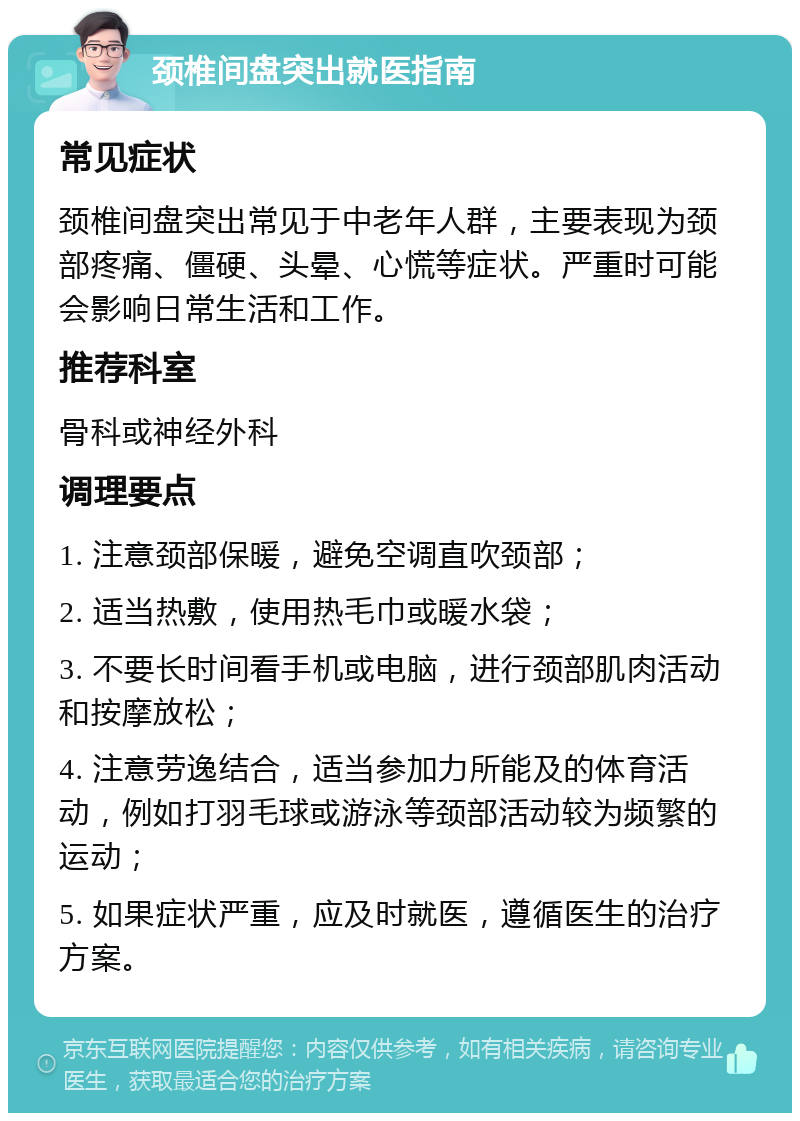 颈椎间盘突出就医指南 常见症状 颈椎间盘突出常见于中老年人群，主要表现为颈部疼痛、僵硬、头晕、心慌等症状。严重时可能会影响日常生活和工作。 推荐科室 骨科或神经外科 调理要点 1. 注意颈部保暖，避免空调直吹颈部； 2. 适当热敷，使用热毛巾或暖水袋； 3. 不要长时间看手机或电脑，进行颈部肌肉活动和按摩放松； 4. 注意劳逸结合，适当参加力所能及的体育活动，例如打羽毛球或游泳等颈部活动较为频繁的运动； 5. 如果症状严重，应及时就医，遵循医生的治疗方案。