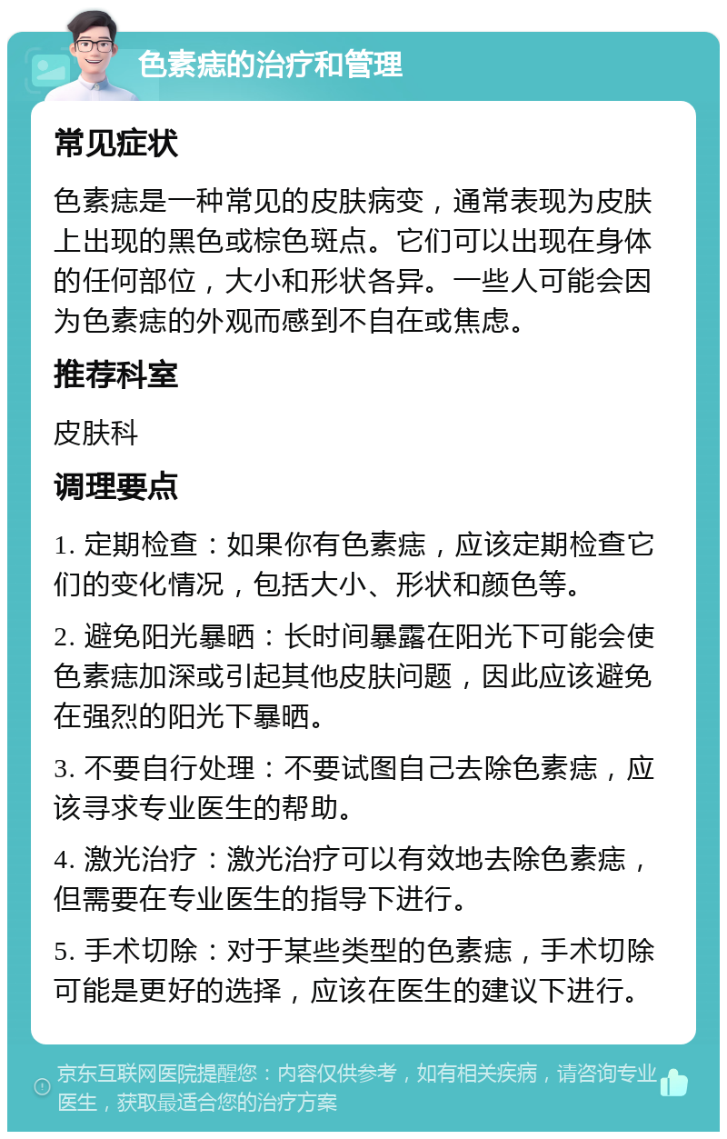 色素痣的治疗和管理 常见症状 色素痣是一种常见的皮肤病变，通常表现为皮肤上出现的黑色或棕色斑点。它们可以出现在身体的任何部位，大小和形状各异。一些人可能会因为色素痣的外观而感到不自在或焦虑。 推荐科室 皮肤科 调理要点 1. 定期检查：如果你有色素痣，应该定期检查它们的变化情况，包括大小、形状和颜色等。 2. 避免阳光暴晒：长时间暴露在阳光下可能会使色素痣加深或引起其他皮肤问题，因此应该避免在强烈的阳光下暴晒。 3. 不要自行处理：不要试图自己去除色素痣，应该寻求专业医生的帮助。 4. 激光治疗：激光治疗可以有效地去除色素痣，但需要在专业医生的指导下进行。 5. 手术切除：对于某些类型的色素痣，手术切除可能是更好的选择，应该在医生的建议下进行。