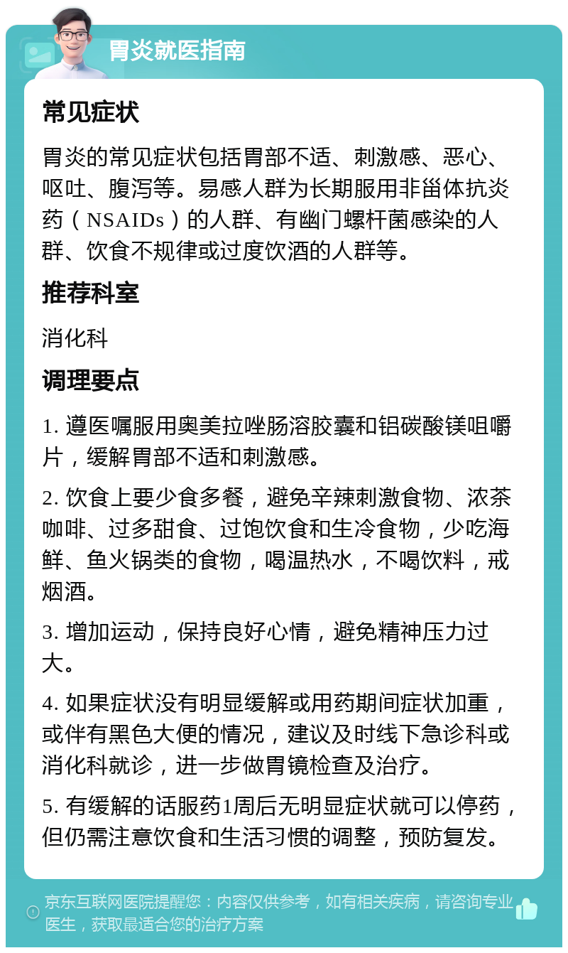 胃炎就医指南 常见症状 胃炎的常见症状包括胃部不适、刺激感、恶心、呕吐、腹泻等。易感人群为长期服用非甾体抗炎药（NSAIDs）的人群、有幽门螺杆菌感染的人群、饮食不规律或过度饮酒的人群等。 推荐科室 消化科 调理要点 1. 遵医嘱服用奥美拉唑肠溶胶囊和铝碳酸镁咀嚼片，缓解胃部不适和刺激感。 2. 饮食上要少食多餐，避免辛辣刺激食物、浓茶咖啡、过多甜食、过饱饮食和生冷食物，少吃海鲜、鱼火锅类的食物，喝温热水，不喝饮料，戒烟酒。 3. 增加运动，保持良好心情，避免精神压力过大。 4. 如果症状没有明显缓解或用药期间症状加重，或伴有黑色大便的情况，建议及时线下急诊科或消化科就诊，进一步做胃镜检查及治疗。 5. 有缓解的话服药1周后无明显症状就可以停药，但仍需注意饮食和生活习惯的调整，预防复发。