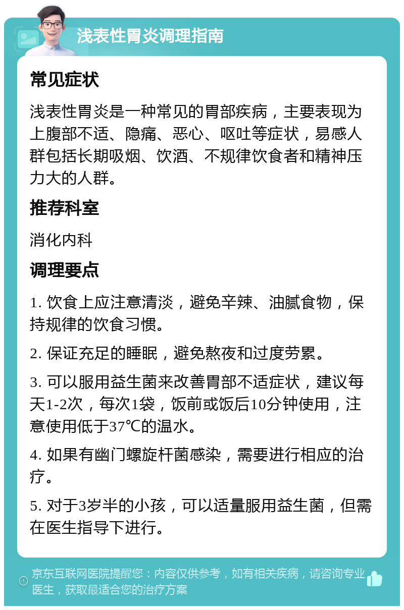 浅表性胃炎调理指南 常见症状 浅表性胃炎是一种常见的胃部疾病，主要表现为上腹部不适、隐痛、恶心、呕吐等症状，易感人群包括长期吸烟、饮酒、不规律饮食者和精神压力大的人群。 推荐科室 消化内科 调理要点 1. 饮食上应注意清淡，避免辛辣、油腻食物，保持规律的饮食习惯。 2. 保证充足的睡眠，避免熬夜和过度劳累。 3. 可以服用益生菌来改善胃部不适症状，建议每天1-2次，每次1袋，饭前或饭后10分钟使用，注意使用低于37℃的温水。 4. 如果有幽门螺旋杆菌感染，需要进行相应的治疗。 5. 对于3岁半的小孩，可以适量服用益生菌，但需在医生指导下进行。