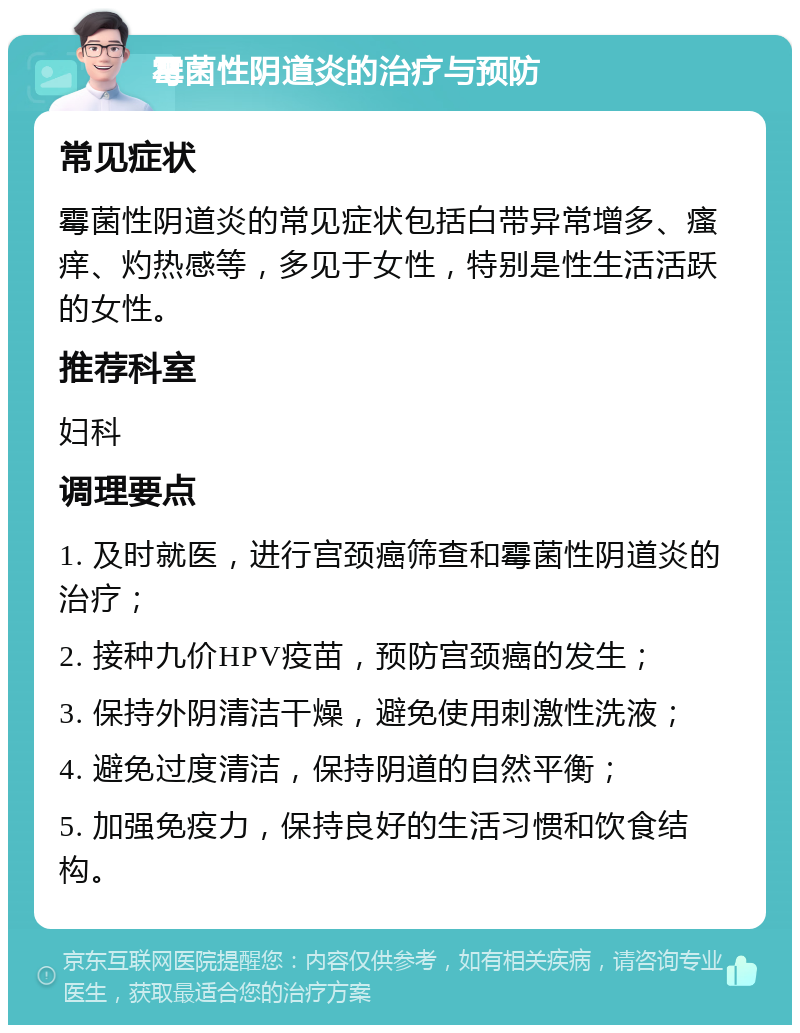 霉菌性阴道炎的治疗与预防 常见症状 霉菌性阴道炎的常见症状包括白带异常增多、瘙痒、灼热感等，多见于女性，特别是性生活活跃的女性。 推荐科室 妇科 调理要点 1. 及时就医，进行宫颈癌筛查和霉菌性阴道炎的治疗； 2. 接种九价HPV疫苗，预防宫颈癌的发生； 3. 保持外阴清洁干燥，避免使用刺激性洗液； 4. 避免过度清洁，保持阴道的自然平衡； 5. 加强免疫力，保持良好的生活习惯和饮食结构。