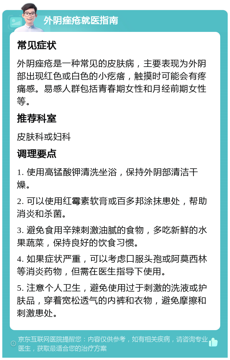 外阴痤疮就医指南 常见症状 外阴痤疮是一种常见的皮肤病，主要表现为外阴部出现红色或白色的小疙瘩，触摸时可能会有疼痛感。易感人群包括青春期女性和月经前期女性等。 推荐科室 皮肤科或妇科 调理要点 1. 使用高锰酸钾清洗坐浴，保持外阴部清洁干燥。 2. 可以使用红霉素软膏或百多邦涂抹患处，帮助消炎和杀菌。 3. 避免食用辛辣刺激油腻的食物，多吃新鲜的水果蔬菜，保持良好的饮食习惯。 4. 如果症状严重，可以考虑口服头孢或阿莫西林等消炎药物，但需在医生指导下使用。 5. 注意个人卫生，避免使用过于刺激的洗液或护肤品，穿着宽松透气的内裤和衣物，避免摩擦和刺激患处。